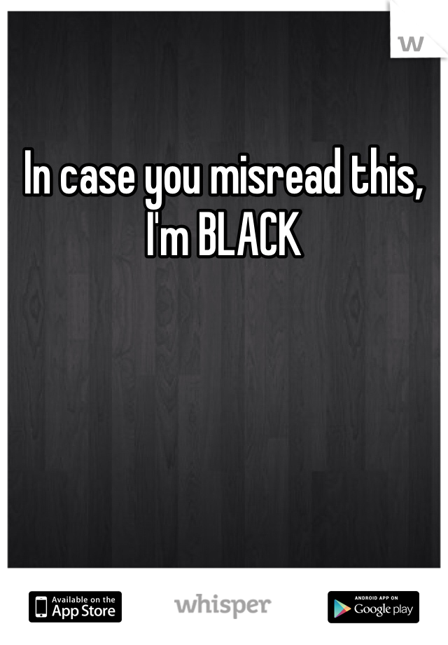 In case you misread this, I'm BLACK