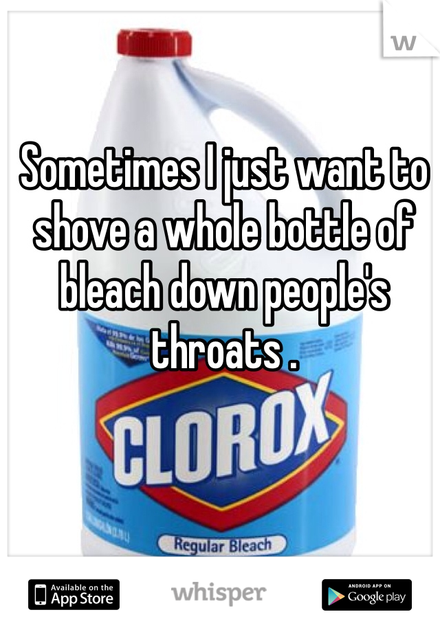 Sometimes I just want to shove a whole bottle of bleach down people's throats . 