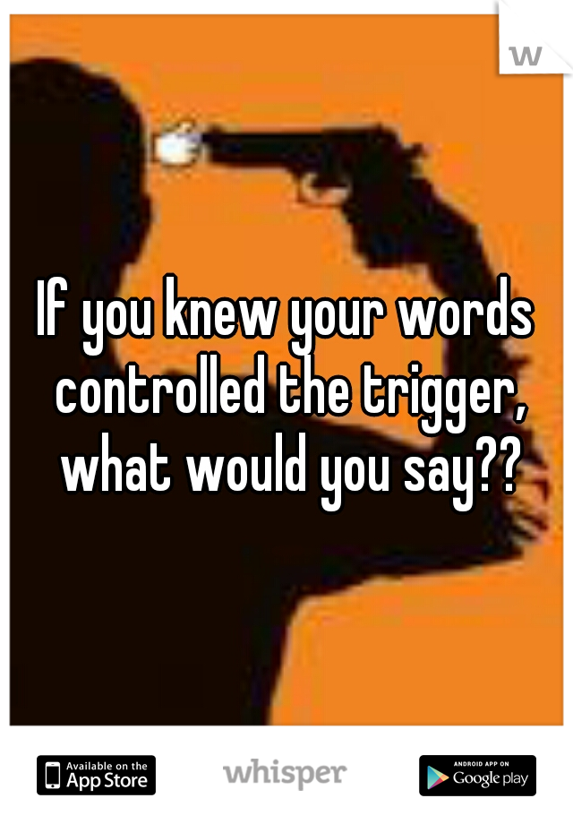 If you knew your words controlled the trigger, what would you say??