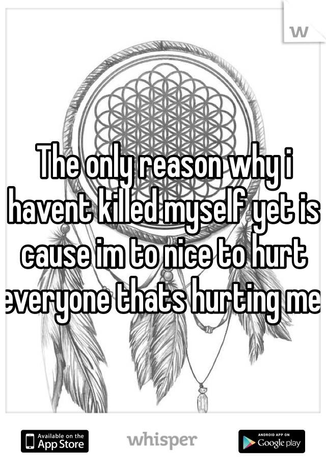 The only reason why i havent killed myself yet is cause im to nice to hurt everyone thats hurting me.