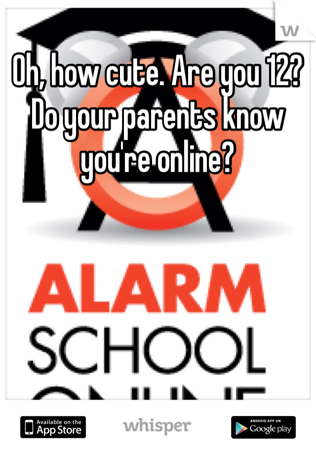 Oh, how cute. Are you 12? Do your parents know you're online?