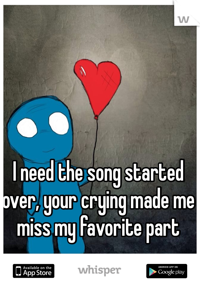 I need the song started over, your crying made me miss my favorite part
