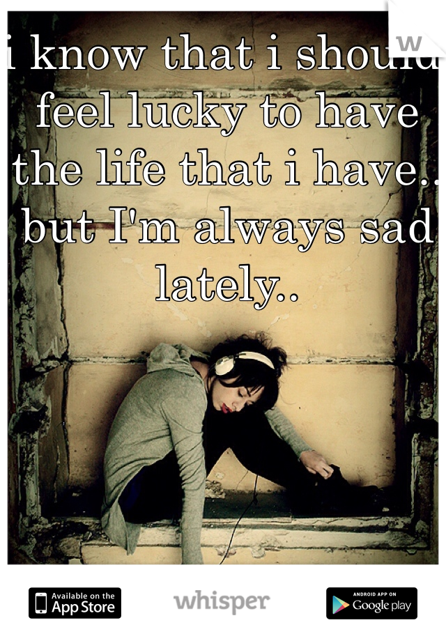 i know that i should feel lucky to have the life that i have.. but I'm always sad lately..