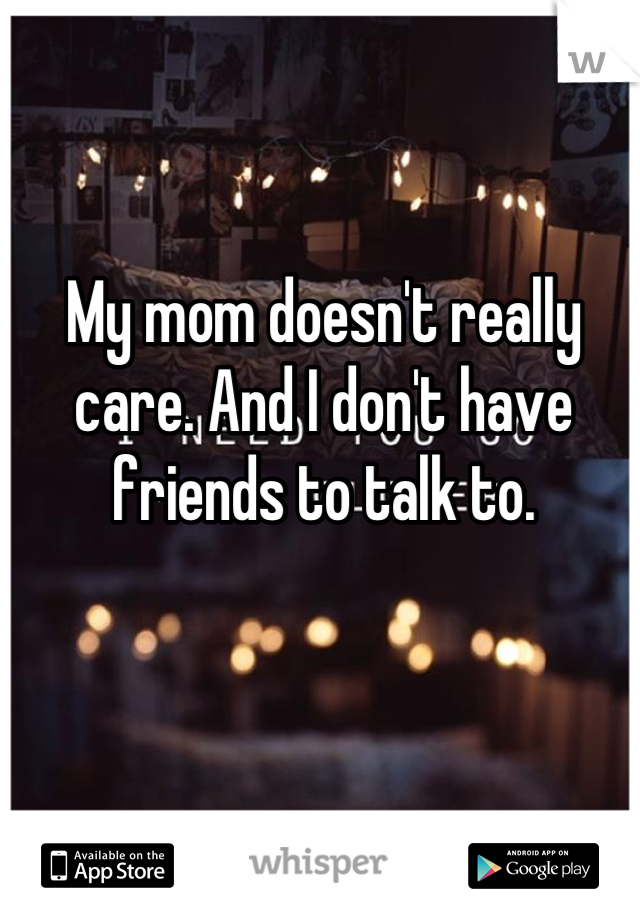 My mom doesn't really care. And I don't have friends to talk to.
