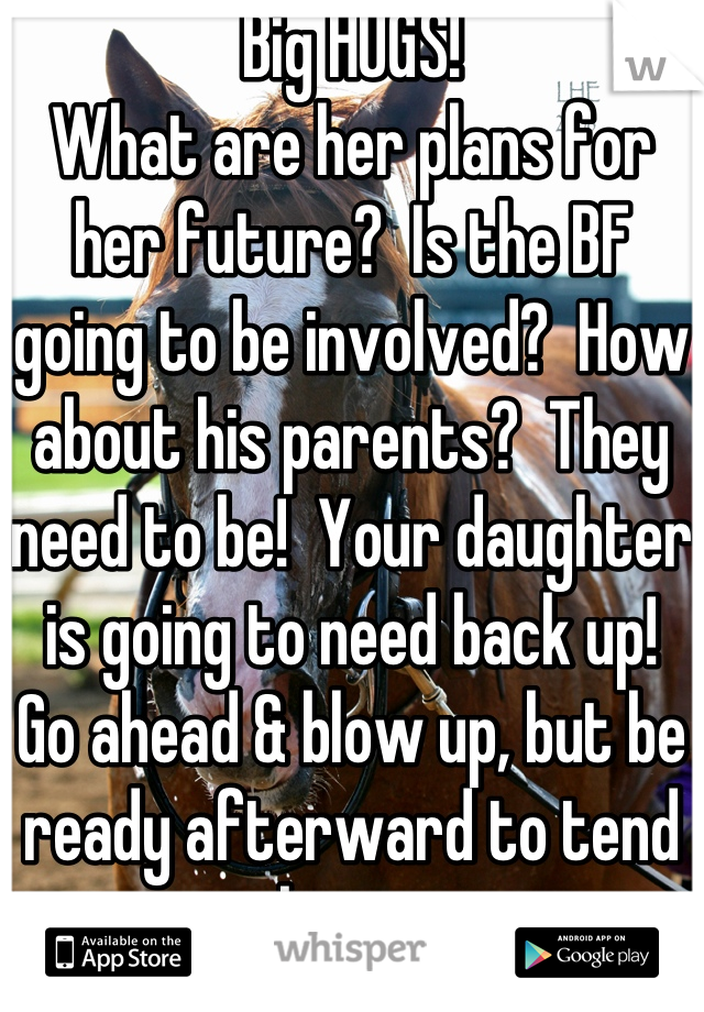 Big HUGS!
What are her plans for her future?  Is the BF going to be involved?  How about his parents?  They need to be!  Your daughter is going to need back up!  Go ahead & blow up, but be ready afterward to tend to business