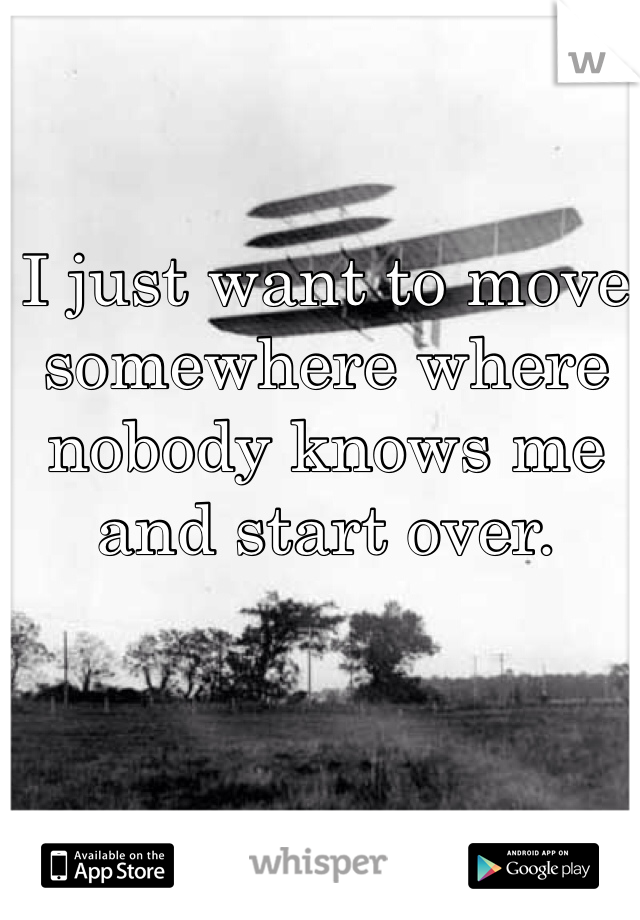 I just want to move somewhere where nobody knows me and start over.