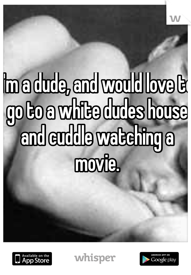 I'm a dude, and would love to go to a white dudes house and cuddle watching a movie. 