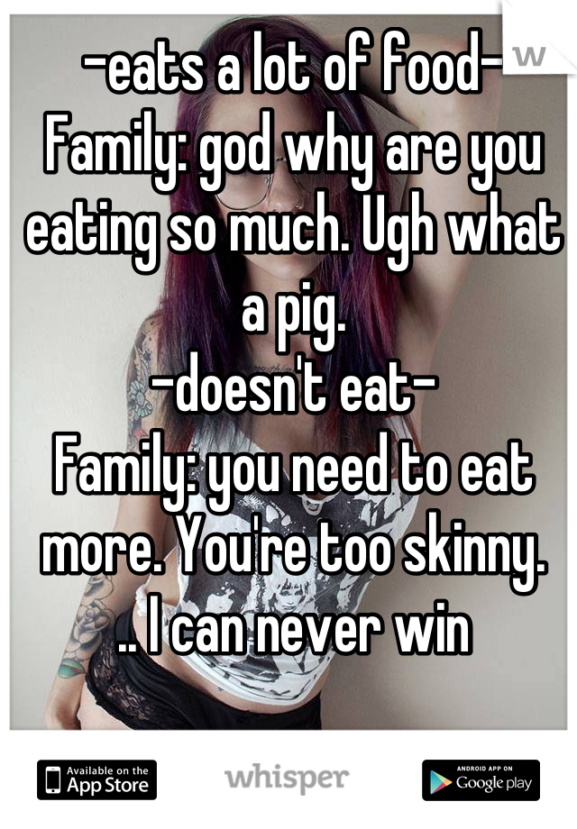 -eats a lot of food-
Family: god why are you eating so much. Ugh what a pig.
-doesn't eat-
Family: you need to eat more. You're too skinny.
.. I can never win
