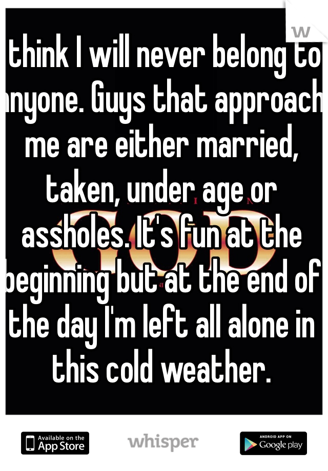 I think I will never belong to anyone. Guys that approach me are either married, taken, under age or assholes. It's fun at the beginning but at the end of the day I'm left all alone in this cold weather. 