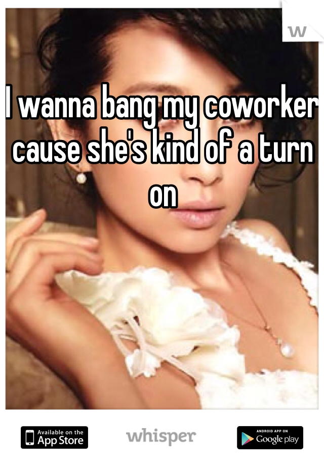 I wanna bang my coworker cause she's kind of a turn on
