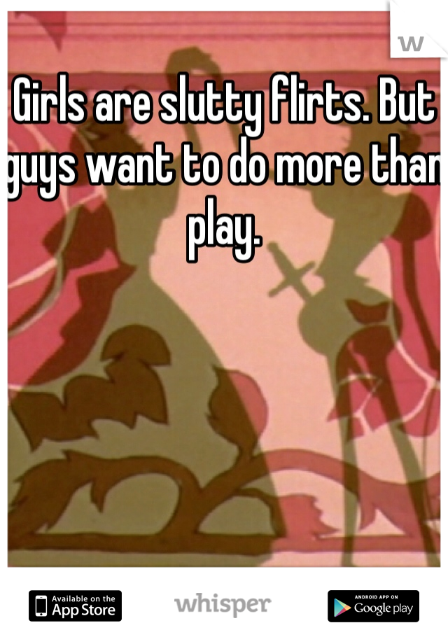 Girls are slutty flirts. But guys want to do more than play. 