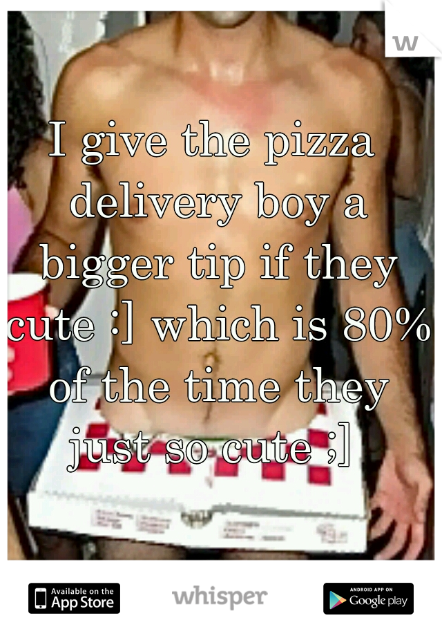 I give the pizza delivery boy a bigger tip if they cute :] which is 80% of the time they just so cute ;] 