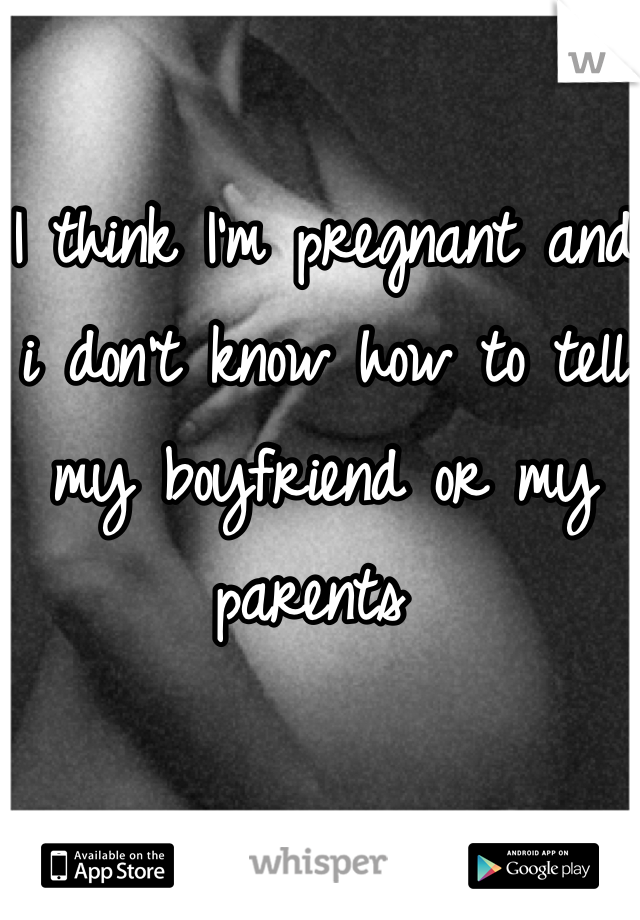 I think I'm pregnant and i don't know how to tell my boyfriend or my parents 