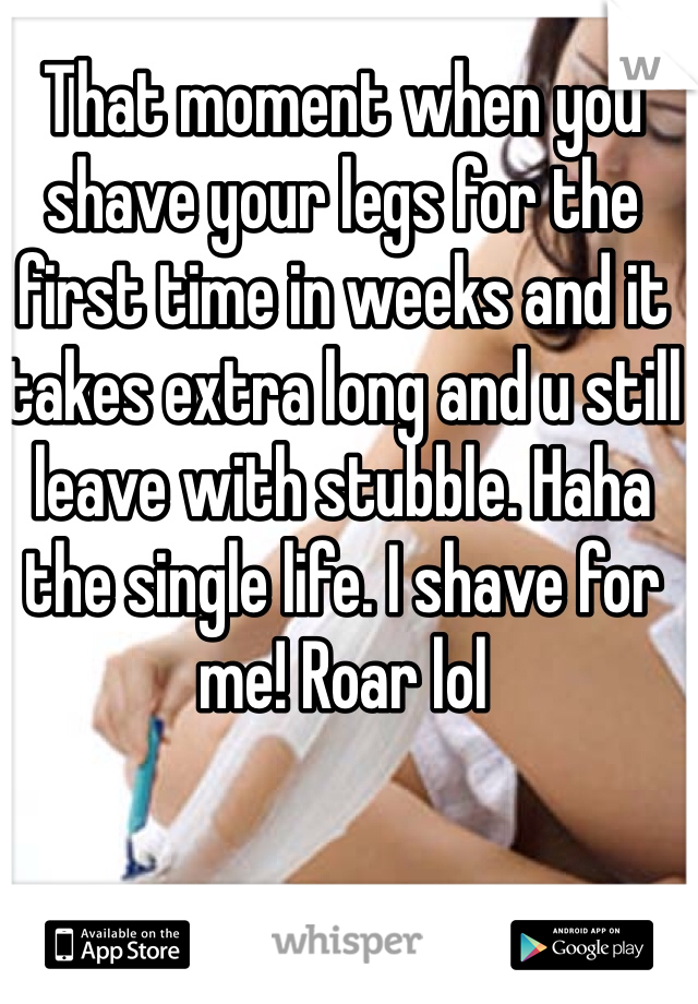 That moment when you shave your legs for the first time in weeks and it takes extra long and u still leave with stubble. Haha the single life. I shave for me! Roar lol