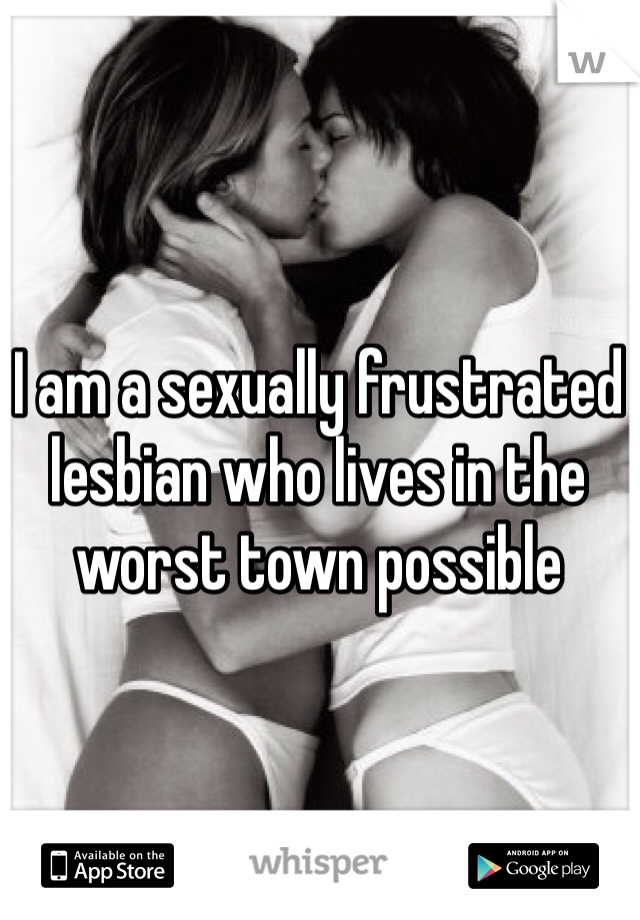I am a sexually frustrated lesbian who lives in the worst town possible