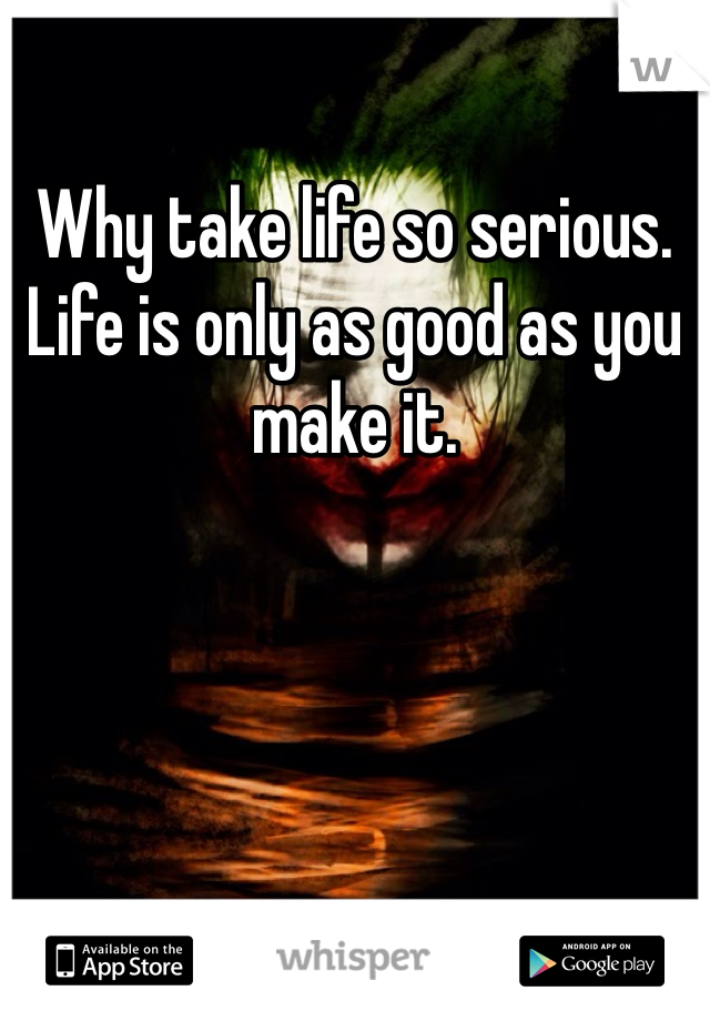 Why take life so serious. Life is only as good as you make it. 