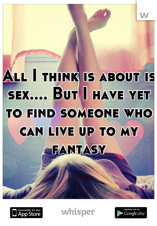 All I think is about is sex.... But I have yet to find someone who can live up to my fantasy