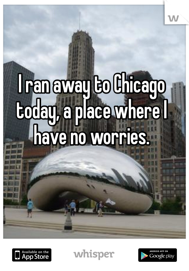 I ran away to Chicago today, a place where I have no worries.