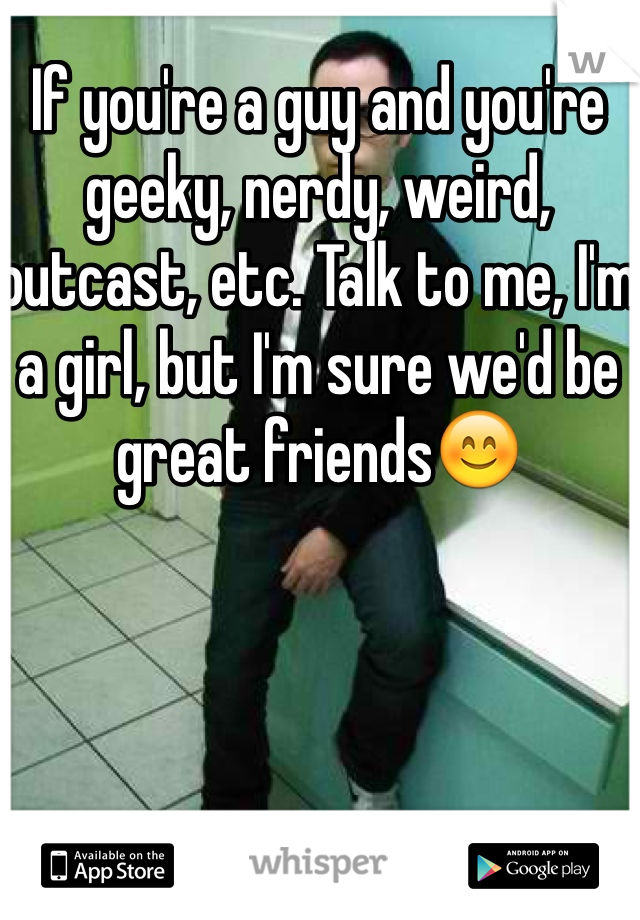 If you're a guy and you're geeky, nerdy, weird, outcast, etc. Talk to me, I'm a girl, but I'm sure we'd be great friends😊