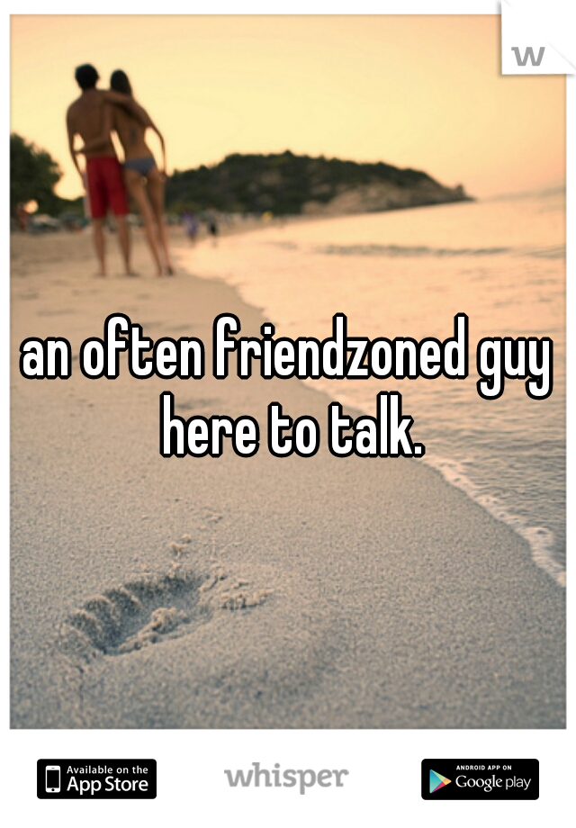 an often friendzoned guy here to talk.