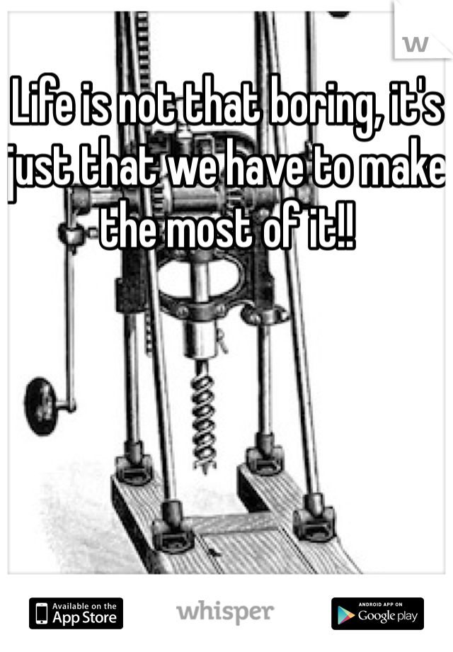 Life is not that boring, it's just that we have to make the most of it!!