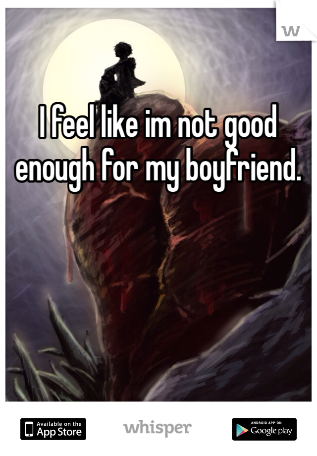 I feel like im not good enough for my boyfriend.