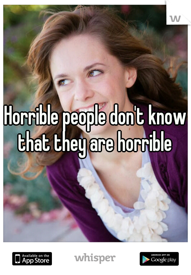 Horrible people don't know that they are horrible 