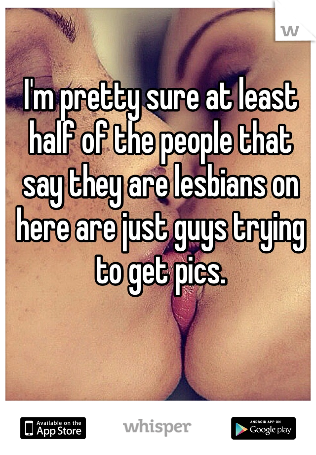 I'm pretty sure at least half of the people that say they are lesbians on here are just guys trying to get pics.