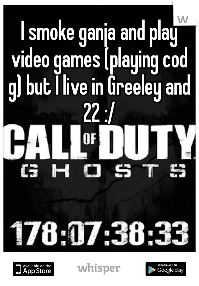 I smoke ganja and play video games (playing cod g) but I live in Greeley and 22 :/
