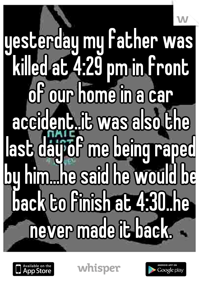 yesterday my father was killed at 4:29 pm in front of our home in a car accident..it was also the last day of me being raped by him...he said he would be back to finish at 4:30..he never made it back.