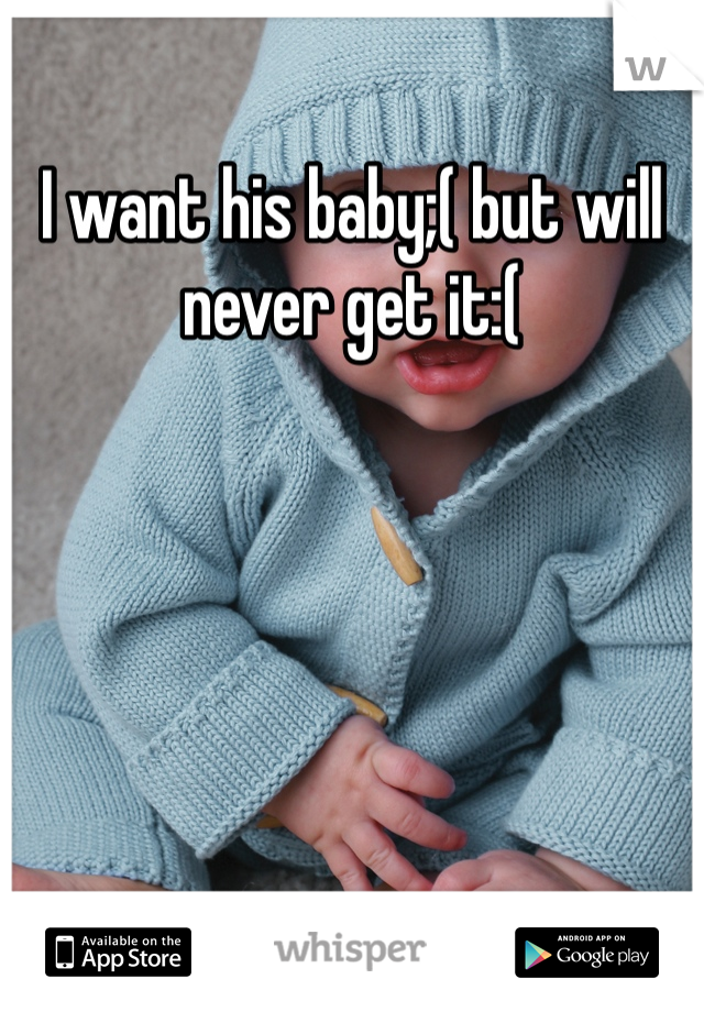 I want his baby;( but will never get it:( 