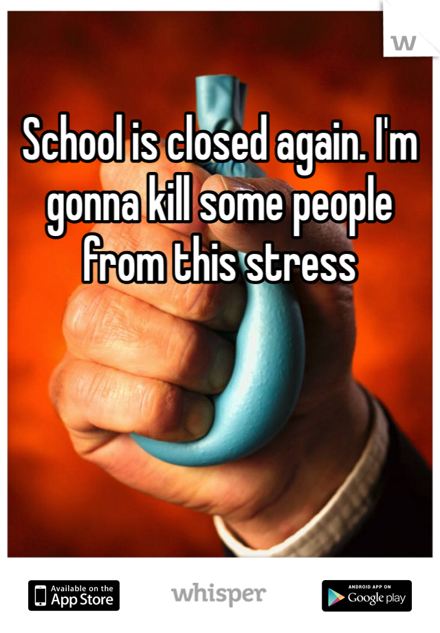 School is closed again. I'm gonna kill some people from this stress