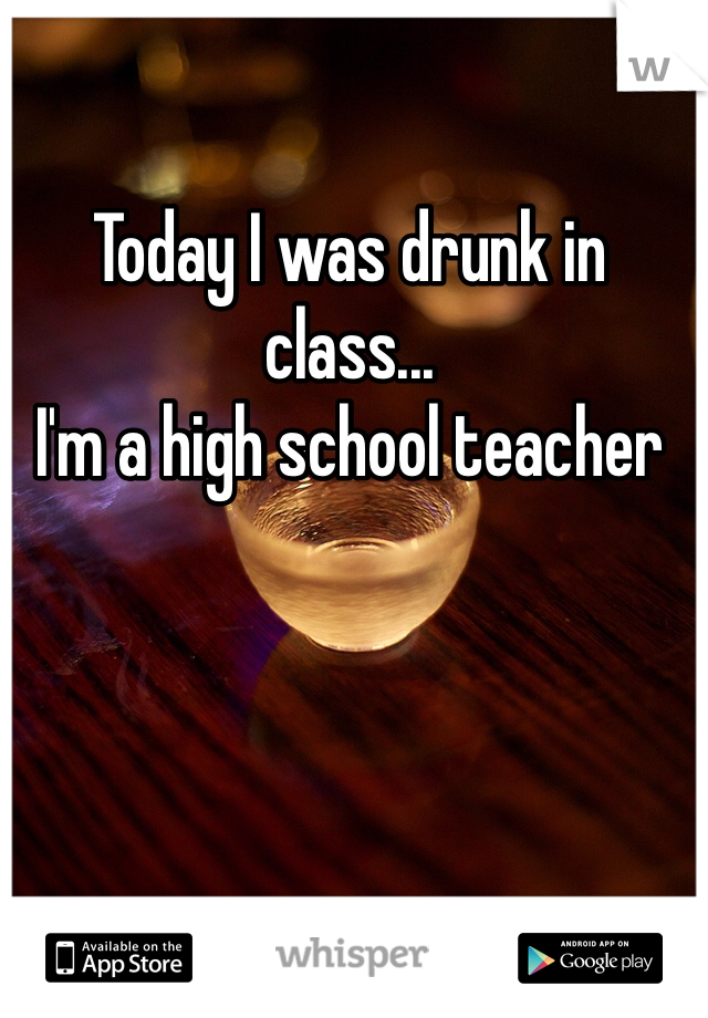 Today I was drunk in class...
I'm a high school teacher