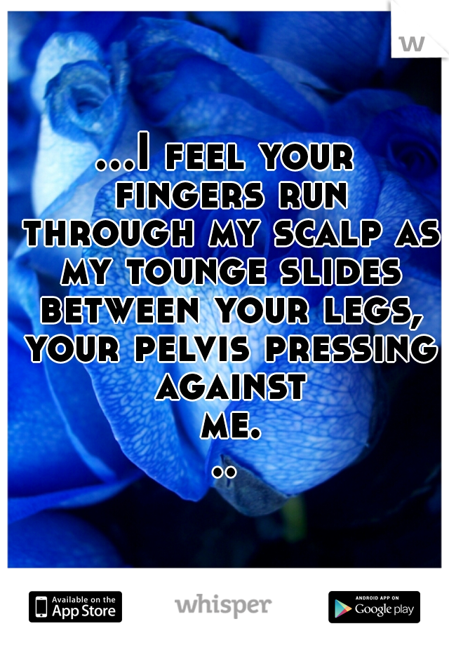 ...I feel your fingers run through my scalp as my tounge slides between your legs, your pelvis pressing against me...