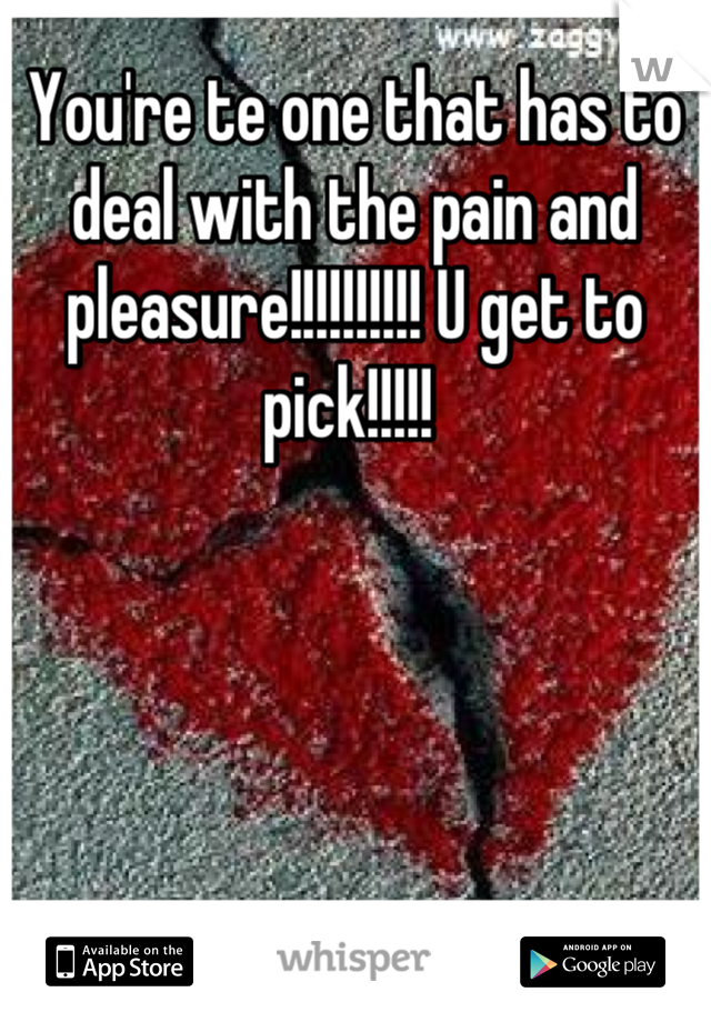 You're te one that has to deal with the pain and pleasure!!!!!!!!!! U get to pick!!!!! 