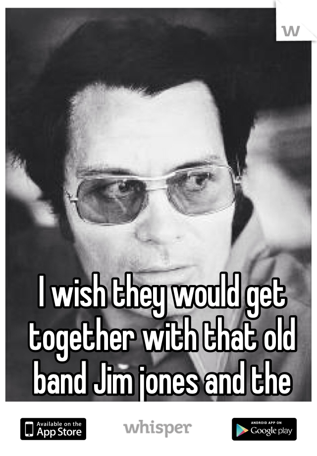 I wish they would get together with that old band Jim jones and the kool aid gang