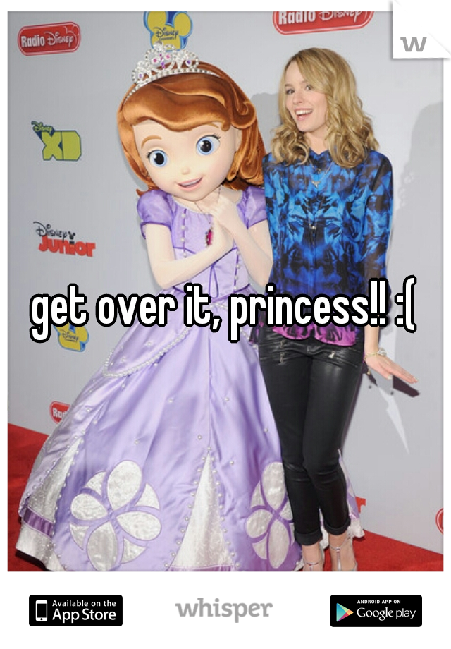get over it, princess!! :(