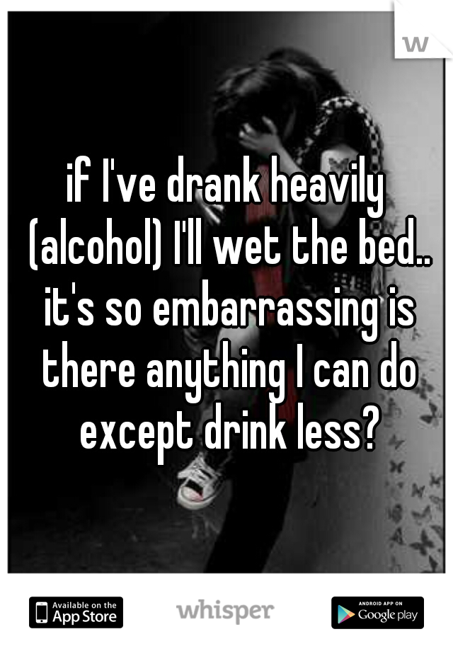 if I've drank heavily (alcohol) I'll wet the bed.. it's so embarrassing is there anything I can do except drink less?