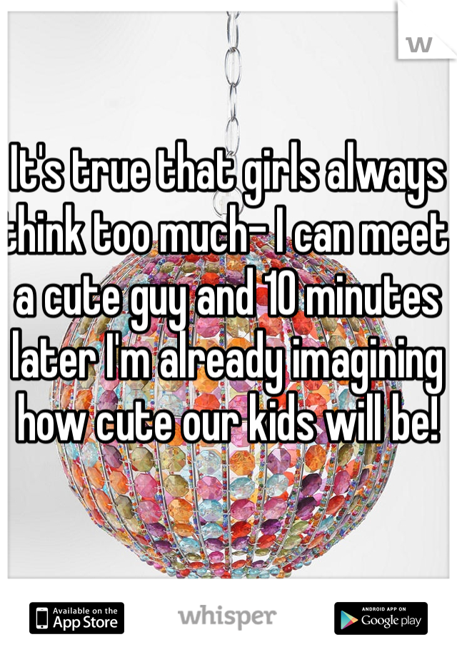 It's true that girls always think too much- I can meet a cute guy and 10 minutes later I'm already imagining how cute our kids will be! 