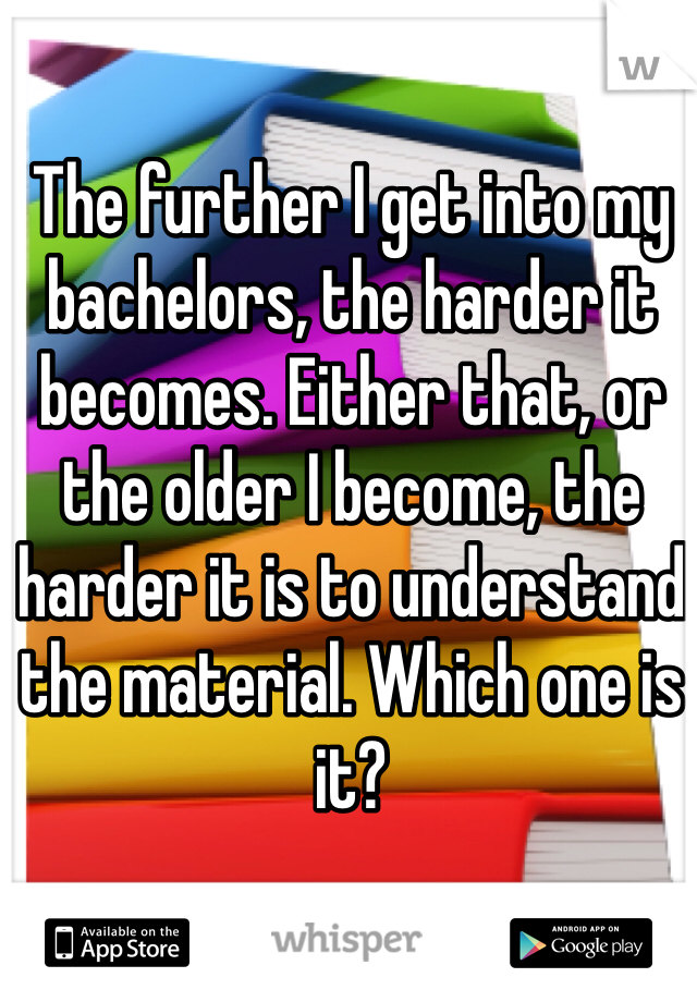 The further I get into my bachelors, the harder it becomes. Either that, or the older I become, the harder it is to understand the material. Which one is it?
