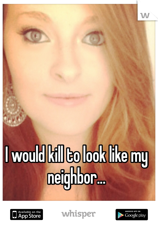 I would kill to look like my neighbor...