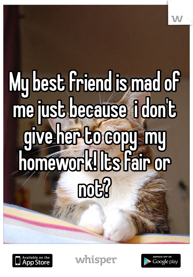 My best friend is mad of me just because  i don't give her to copy  my homework! Its fair or not? 