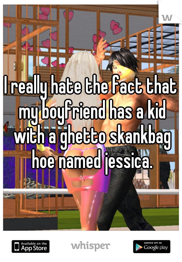 I really hate the fact that my boyfriend has a kid with a ghetto skankbag hoe named jessica.