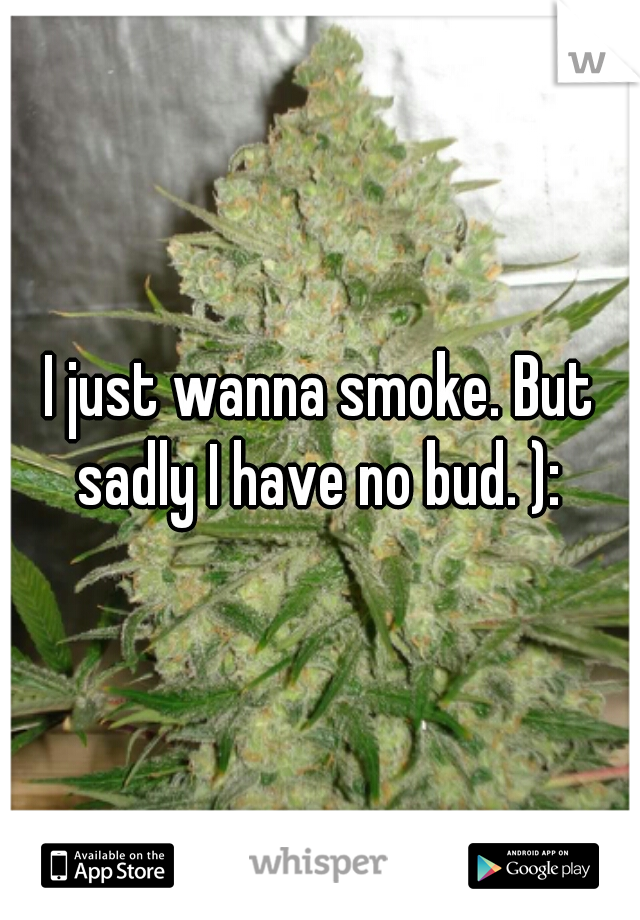 I just wanna smoke. But sadly I have no bud. ): 