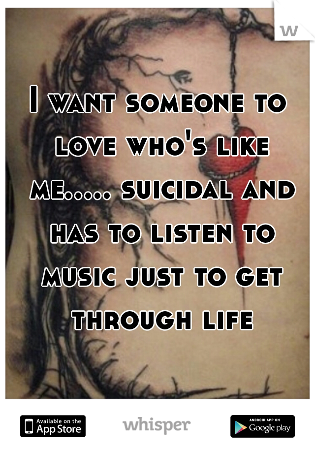 I want someone to love who's like me..... suicidal and has to listen to music just to get through life