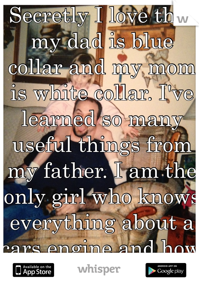 Secretly I love that my dad is blue collar and my mom is white collar. I've learned so many useful things from my father. I am the only girl who knows everything about a cars engine and how to change a tire.