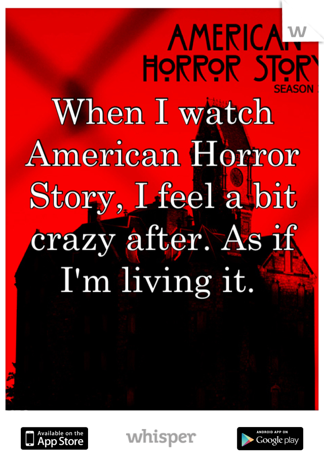 When I watch American Horror Story, I feel a bit crazy after. As if I'm living it. 