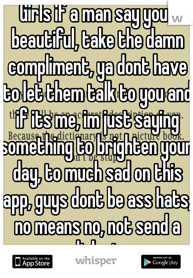 Girls if a man say your beautiful, take the damn compliment, ya dont have to let them talk to you and if its me, im just saying something to brighten your day, to much sad on this app, guys dont be ass hats, no means no, not send a dick pic