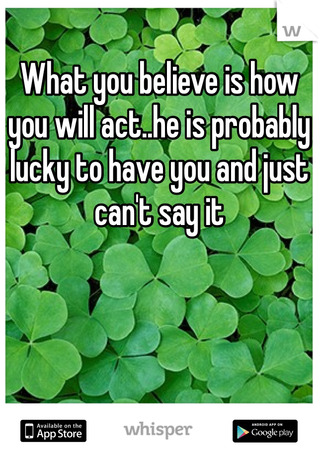 What you believe is how you will act..he is probably lucky to have you and just can't say it 
