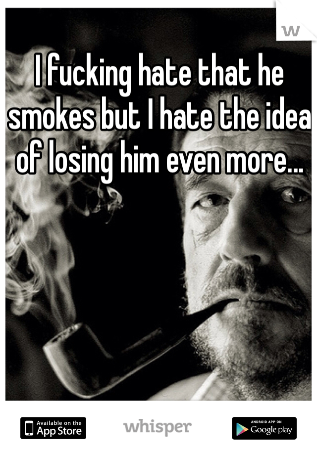 I fucking hate that he smokes but I hate the idea of losing him even more...